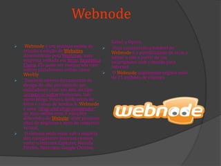 Webnode
 Webnode é um sistema online de
criação e edição de Websites
desenvolvido pela Westcom, uma
empresa sediada em Brno, República
Checa. Ela pode ser comparada com
outras plataformas online como
Weebly.
 Também oferece ferramentas de
design do site, permitindo aos
utilizadores criar um site, do tipo
arrastar-e-soltar elementos, tais
como blogs, fóruns, bibliotecas de
fotos e caixas de feedback. Webnode
é uma “drag-and-drop-construtor”
de sites online com 3 soluções
diferentes de Website: sites pessoais,
sites de negócios e sites de comércio
virtual.
 O sistema pode estar sob a maioria
dos navegadores Internet comum
como o Internet Explorer, Mozilla
Firefox, Netscape, Google Chrome,
Safari e Opera.
 Uma característica notável de
Webnode é a possibilidade de criar e
editar o site a partir de um
smartphone com conexão para
Internet
 O Webnode atualmente regista mais
de 15 milhões de clientes.
 
