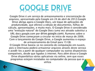 Google Drive é um serviço de armazenamento e sincronização de
arquivos, apresentado pela Google em 24 de abril de 2012.Google
Drive abriga agora o Google Docs, um leque de aplicações de
produtividade, que oferece a edição de documentos, folhas de
cálculo, apresentações, e muito mais. O Google Drive é considerado
uma "evolução natural" do Google Docs (uma vez ativado substitui a
URL docs.google.com por drive.google.com). Rumores sobre o
Google Drive começaram a circular no início de março de 2006.
Com o lançamento do Google Drive, o Google aumentou o espaço
de armazenamento do Gmail para 15 GB.
O Google Drive baseia-se no conceito de computação em nuvem,
pois o internauta poderá armazenar arquivos através deste serviço
e acedê-los a partir de qualquer computador ou outros dispositivos
compatíveis, desde que ligados à internet. Para além disso o Google
Drive disponibiliza vários aplicativos via online, sem que esses
programas estejam instalados no computador da pessoa que os
utiliza
 