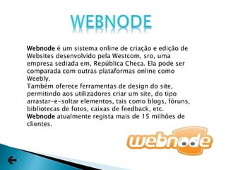 Webnode é um sistema online de criação e edição de
Websites desenvolvido pela Westcom, sro, uma
empresa sediada em, República Checa. Ela pode ser
comparada com outras plataformas online como
Weebly.
Também oferece ferramentas de design do site,
permitindo aos utilizadores criar um site, do tipo
arrastar-e-soltar elementos, tais como blogs, fóruns,
bibliotecas de fotos, caixas de feedback, etc.
Webnode atualmente regista mais de 15 milhões de
clientes.
 