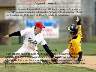 Origem do beisebol
O jogo foi criado nos Estados Unidos em 1839. Porém, as regras foram feitas
em 1845, pelo norte-americano Alexander Cartwright. O primeiro jogo oficial
foi disputado em 19 de junho de 1846, na cidade de Nova Iorque.
O que é beisebol?
é um esporte muito popular nos Estados Unidos, possuindo milhões de
adeptos. Crianças e adultos praticam o esporte, inclusive em clubes e
escolas. Na Ásia e em Cuba este jogo também é muito popular. No Brasil é
pouco praticado e conhecido da população, exceto pela comunidade nipo-
brasileira.
 