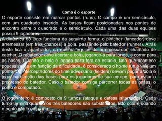 Como é o esporte
O esporte consiste em marcar pontos (runs). O campo é um semicírculo,
com um quadrado inserido. As bases ficam posicionadas nos pontos de
encontro entre o quadrado e o semicírculo. Cada uma das duas equipes
possui 9 jogadores.
A dinâmica do jogo funciona da seguinte forma: o pintcher (lançador) deve
arremessar (em três chances) a bola, passando pelo batedor (runner). Atrás
deste fica o apanhador, da mesma equipe do arremessador, chamado de
catcher. O rebatedor deve acertar a bola, jogando-a para longe, e correr para
as bases. Quando a bola é jogada para fora do estádio, fato que acontece
poucas vezes em função da dificuldade, é considerado o home run e vale um
ponto. Os interceptadores do time adversário (fielders) devem pegar a bola e
jogar na direção das bases para os jogadores de sua equipe, para evitar o
progresso do batedor. Caso o batedor consiga percorrer todas as bases, o
ponto é computado.
O jogo inteiro é composto de 9 turnos (ataque e defesa alternados). Cada
turno termina quando os três batedores são substituídos. Isto ocorre quando
o ponto não é marcado.
 