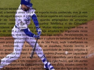 RIA DO BEISEBOL NO BRASIL
sil, o beisebol ainda não é um esporte muito conhecido, mas já vem
ndo algum espaço. A introdução desse esporte em nosso país ocorreu
ir do início do século XX, quando empregados de empresas
geiras como a Light, a Companhia Telefônica e do Consulado
nidense se reuniam para jogar. Muitas equipes surgiram entre as
as de 1910 e 1920, e até uma liga amadora foi organizada nessa
Entretanto, esse boom do beisebol logo apagou. Paralelamente, os
ntes japoneses também trouxeram a cultura do beisebol ao Brasil, e o
vam principalmente no interior de São Paulo, onde trabalhavam na
a. Infelizmente, o beisebol não se espalhou, ficando restrito a
nos grupos. Esse fato é visível na quantidade de estádios voltados à
do beisebol no Brasil: há um em Londrina (Paraná), com capacidade
nco mil pessoas; um em São Paulo com capacidade para duas mil e
ntas pessoas; e três menores em Ibiúna (São Paulo), que são partes
mplexo esportivo da Companhia Yakult. Além disso, estados como Rio
eiro, Rio Grande do Sul e Espírito Santo também têm ligas próprias do
 