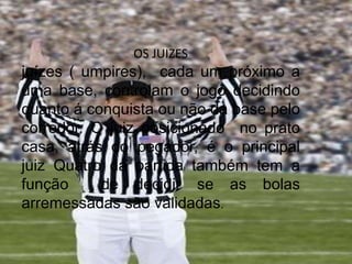 OS JUIZES
juízes ( umpires), cada um próximo a
uma base, controlam o jogo decidindo
quanto á conquista ou não da base pelo
corredor. O juiz posicionado no prato
casa, atrás do pegador, é o principal
juiz Quatro da partida também tem a
função de decidir se as bolas
arremessadas são validadas.
 