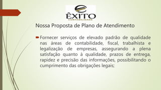 Nossa Proposta de Plano de Atendimento
Fornecer serviços de elevado padrão de qualidade
nas áreas de contabilidade, fiscal, trabalhista e
legalização de empresas, assegurando a plena
satisfação quanto à qualidade, prazos de entrega,
rapidez e precisão das informações, possibilitando o
cumprimento das obrigações legais;
 