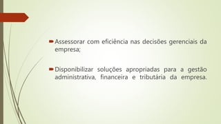 Assessorar com eficiência nas decisões gerenciais da
empresa;
Disponibilizar soluções apropriadas para a gestão
administrativa, financeira e tributária da empresa.
 