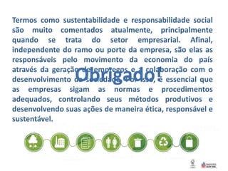 Termos como sustentabilidade e responsabilidade social
são muito comentados atualmente, principalmente
quando se trata do setor empresarial. Afinal,
independente do ramo ou porte da empresa, são elas as
responsáveis pelo movimento da economia do país
através da geração de empregos e a colaboração com o
desenvolvimento da sociedade. Por isso, é essencial que
as empresas sigam as normas e procedimentos
adequados, controlando seus métodos produtivos e
desenvolvendo suas ações de maneira ética, responsável e
sustentável.
Obrigado!
 
