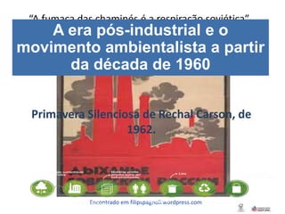 Encontrado em filipspagnoli.wordpress.com
“A fumaça das chaminés é a respiração soviética”
A era pós-industrial e o
movimento ambientalista a partir
da década de 1960
Primavera Silenciosa de Rechal Carson, de
1962.
 