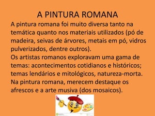 A PINTURA ROMANA
A pintura romana foi muito diversa tanto na
temática quanto nos materiais utilizados (pó de
madeira, seivas de árvores, metais em pó, vidros
pulverizados, dentre outros).
Os artistas romanos exploravam uma gama de
temas: acontecimentos cotidianos e históricos;
temas lendários e mitológicos, natureza-morta.
Na pintura romana, merecem destaque os
afrescos e a arte musiva (dos mosaicos).
 