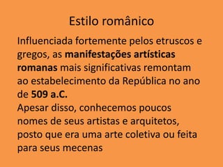 Estilo românico
Influenciada fortemente pelos etruscos e
gregos, as manifestações artísticas
romanas mais significativas remontam
ao estabelecimento da República no ano
de 509 a.C.
Apesar disso, conhecemos poucos
nomes de seus artistas e arquitetos,
posto que era uma arte coletiva ou feita
para seus mecenas
 