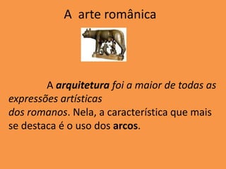 A arte românica
A arquitetura foi a maior de todas as
expressões artísticas
dos romanos. Nela, a característica que mais
se destaca é o uso dos arcos.
 