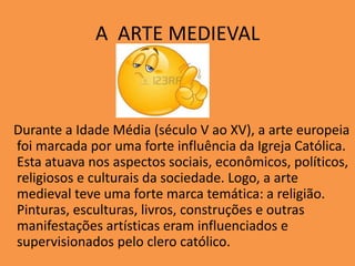 A ARTE MEDIEVAL
Durante a Idade Média (século V ao XV), a arte europeia
foi marcada por uma forte influência da Igreja Católica.
Esta atuava nos aspectos sociais, econômicos, políticos,
religiosos e culturais da sociedade. Logo, a arte
medieval teve uma forte marca temática: a religião.
Pinturas, esculturas, livros, construções e outras
manifestações artísticas eram influenciados e
supervisionados pelo clero católico.
 