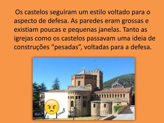 Os castelos seguiram um estilo voltado para o
aspecto de defesa. As paredes eram grossas e
existiam poucas e pequenas janelas. Tanto as
igrejas como os castelos passavam uma ideia de
construções “pesadas”, voltadas para a defesa.
 