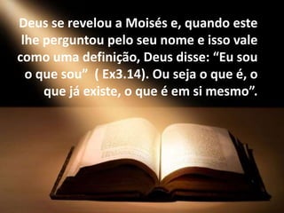 Deus se revelou a Moisés e, quando este
lhe perguntou pelo seu nome e isso vale
como uma definição, Deus disse: “Eu sou
o que sou” ( Ex3.14). Ou seja o que é, o
que já existe, o que é em si mesmo”.
 