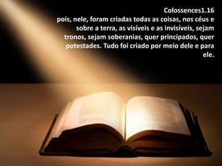 Colossences1.16
pois, nele, foram criadas todas as coisas, nos céus e
sobre a terra, as visíveis e as invisíveis, sejam
tronos, sejam soberanias, quer principados, quer
potestades. Tudo foi criado por meio dele e para
ele.
 