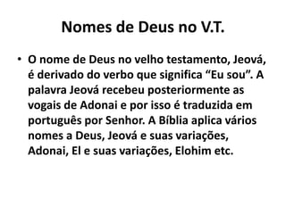 Nomes de Deus no V.T.
• O nome de Deus no velho testamento, Jeová,
é derivado do verbo que significa “Eu sou”. A
palavra Jeová recebeu posteriormente as
vogais de Adonai e por isso é traduzida em
português por Senhor. A Bíblia aplica vários
nomes a Deus, Jeová e suas variações,
Adonai, El e suas variações, Elohim etc.
 