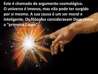 Este é chamado de argumento cosmológico.
O universo é imenso, mas não pode ter surgido
por si mesmo. A sua causa é um ser moral e
inteligente. Os filósofos consideravam Deus como
a “primeira Causa”
 