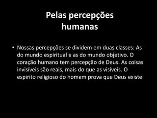 Pelas percepções
humanas
• Nossas percepções se dividem em duas classes: As
do mundo espiritual e as do mundo objetivo. O
coração humano tem percepção de Deus. As coisas
invisíveis são reais, mais do que as visíveis. O
espirito religioso do homem prova que Deus existe
 