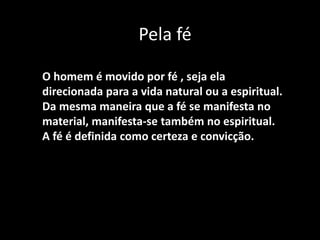 Pela fé
O homem é movido por fé , seja ela
direcionada para a vida natural ou a espiritual.
Da mesma maneira que a fé se manifesta no
material, manifesta-se também no espiritual.
A fé é definida como certeza e convicção.
 