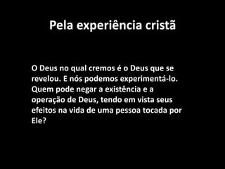Pela experiência cristã
O Deus no qual cremos é o Deus que se
revelou. E nós podemos experimentá-lo.
Quem pode negar a existência e a
operação de Deus, tendo em vista seus
efeitos na vida de uma pessoa tocada por
Ele?
 