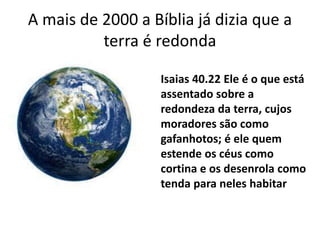 A mais de 2000 a Bíblia já dizia que a
terra é redonda
Isaias 40.22 Ele é o que está
assentado sobre a
redondeza da terra, cujos
moradores são como
gafanhotos; é ele quem
estende os céus como
cortina e os desenrola como
tenda para neles habitar
 