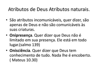 Atributos de Deus Atributos naturais.
• São atributos incomunicáveis, quer dizer, são
apenas de Deus e não são comunicáveis às
suas criaturas.
• Onipresença. Quer dizer que Deus não é
limitado em sua presença. Ele está em todo
lugar.(salmo 139)
• Onisciência. Quer dizer que Deus tem
conhecimento de tudo. Nada lhe é encoberto.
( Mateus 10.30)
 