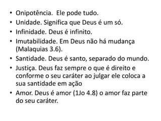 • Onipotência. Ele pode tudo.
• Unidade. Significa que Deus é um só.
• Infinidade. Deus é infinito.
• Imutabilidade. Em Deus não há mudança
(Malaquias 3.6).
• Santidade. Deus é santo, separado do mundo.
• Justiça. Deus faz sempre o que é direito e
conforme o seu caráter ao julgar ele coloca a
sua santidade em ação
• Amor. Deus é amor (1Jo 4.8) o amor faz parte
do seu caráter.
 