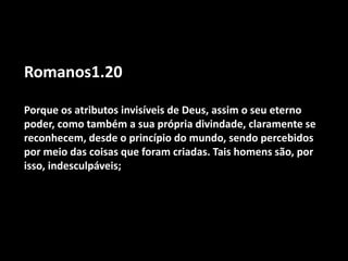 Romanos1.20
Porque os atributos invisíveis de Deus, assim o seu eterno
poder, como também a sua própria divindade, claramente se
reconhecem, desde o princípio do mundo, sendo percebidos
por meio das coisas que foram criadas. Tais homens são, por
isso, indesculpáveis;
 