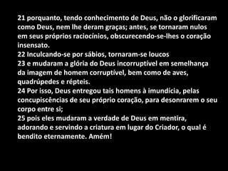21 porquanto, tendo conhecimento de Deus, não o glorificaram
como Deus, nem lhe deram graças; antes, se tornaram nulos
em seus próprios raciocínios, obscurecendo-se-lhes o coração
insensato.
22 Inculcando-se por sábios, tornaram-se loucos
23 e mudaram a glória do Deus incorruptível em semelhança
da imagem de homem corruptível, bem como de aves,
quadrúpedes e répteis.
24 Por isso, Deus entregou tais homens à imundícia, pelas
concupiscências de seu próprio coração, para desonrarem o seu
corpo entre si;
25 pois eles mudaram a verdade de Deus em mentira,
adorando e servindo a criatura em lugar do Criador, o qual é
bendito eternamente. Amém!
 