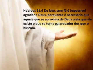 Hebreus 11.6 De fato, sem fé é impossível
agradar a Deus, porquanto é necessário que
aquele que se aproxima de Deus creia que ele
existe e que se torna galardoador dos que o
buscam.
 