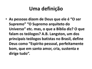 Uma definição
• As pessoas dizem de Deus que ele é “O ser
Supremo” “O Supremo arquiteto do
Universo” etc. mas, o que a Bíblia diz? O que
falam os teólogos? A.B. Langston, um dos
principais teólogos batistas no Brasil, define
Deus como “Espirito pessoal, perfeitamente
bom, que em santo amor, cria, sustenta e
dirige tudo”.
 
