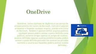 OneDrive
Onerdrive, (antes chamado de SkyDrive) é um serviço de
armazenamento em nuvem da Microsoft. Com ele é possível
armazenar e hospedar qualquer arquivo, usando uma Conta
da Microsoft. Também é possível definir arquivos públicos
(qualquer pessoa poderá acessar a pasta definida como
pública), somente amigos (apenas os amigos do usuário),
usuários definidos (apenas usuários predeterminados podem
acessar a pasta definida para eles/ele acessar) ou privados
(somente o usuário que hospedou poderá acessar a pasta
definida)..
 