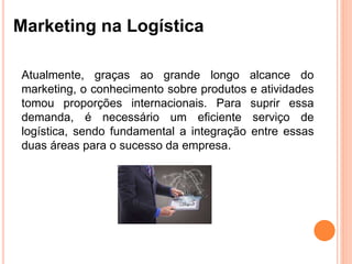 Marketing na Logística
Atualmente, graças ao grande longo alcance do
marketing, o conhecimento sobre produtos e atividades
tomou proporções internacionais. Para suprir essa
demanda, é necessário um eficiente serviço de
logística, sendo fundamental a integração entre essas
duas áreas para o sucesso da empresa.
 