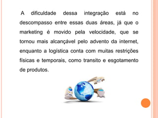 A dificuldade dessa integração está no
descompasso entre essas duas áreas, já que o
marketing é movido pela velocidade, que se
tornou mais alcançável pelo advento da internet,
enquanto a logística conta com muitas restrições
físicas e temporais, como transito e esgotamento
de produtos.
 