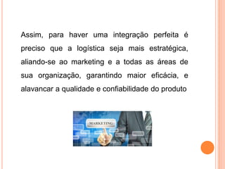 Assim, para haver uma integração perfeita é
preciso que a logística seja mais estratégica,
aliando-se ao marketing e a todas as áreas de
sua organização, garantindo maior eficácia, e
alavancar a qualidade e confiabilidade do produto
 
