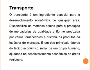 Transporte
O transporte é um ingrediente especial para o
desenvolvimento econômica de qualquer área.
Disponibiliza as matérias-primas para a produção
de mercadorias de qualidade uniforme produzida
por vários fornecedores e distribui os produtos da
indústria do mercado. É um dos principais fatores
do tecido econômico social de um grupo humano,
ajudando no desenvolvimento econômico de áreas
regionais.
 