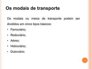 Os modais de transporte
Os modais ou meios de transporte podem ser
divididos em cinco tipos básicos:
• Ferroviário;
• Rodoviário;
• Aéreo;
• Hidroviário;
• Dutoviário.
 