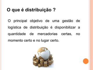O que é distribuição ?
O principal objetivo de uma gestão de
logística de distribuição é disponibilizar a
quantidade de mercadorias certas, no
momento certo e no lugar certo.
 