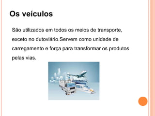 Os veículos
São utilizados em todos os meios de transporte,
exceto no dutoviário.Servem como unidade de
carregamento e força para transformar os produtos
pelas vias.
 