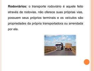 Rodoviários: o transporte rodoviário é aquele feito
através de rodovias. não oferece suas próprias vias,
possuem seus próprios terminais e os veículos são
propriedades da própria transportadora ou arrendada
por ela.
 
