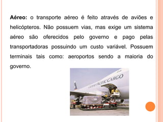 Aéreo: o transporte aéreo é feito através de aviões e
helicópteros. Não possuem vias, mas exige um sistema
aéreo são oferecidos pelo governo e pago pelas
transportadoras possuindo um custo variável. Possuem
terminais tais como: aeroportos sendo a maioria do
governo.
 