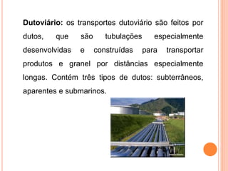 Dutoviário: os transportes dutoviário são feitos por
dutos, que são tubulações especialmente
desenvolvidas e construídas para transportar
produtos e granel por distâncias especialmente
longas. Contém três tipos de dutos: subterrâneos,
aparentes e submarinos.
 