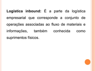 Logística inbound: É a parte da logística
empresarial que corresponde a conjunto de
operações associadas ao fluxo de materiais e
informações, também conhecida como
suprimentos físicos.
 