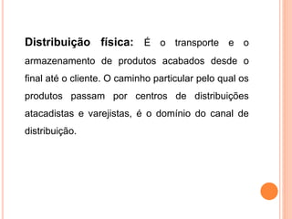 Distribuição física: É o transporte e o
armazenamento de produtos acabados desde o
final até o cliente. O caminho particular pelo qual os
produtos passam por centros de distribuições
atacadistas e varejistas, é o domínio do canal de
distribuição.
 