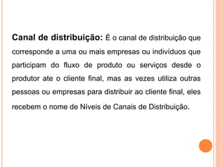 Canal de distribuição: É o canal de distribuição que
corresponde a uma ou mais empresas ou indivíduos que
participam do fluxo de produto ou serviços desde o
produtor ate o cliente final, mas as vezes utiliza outras
pessoas ou empresas para distribuir ao cliente final, eles
recebem o nome de Níveis de Canais de Distribuição.
 