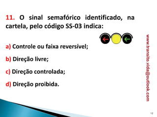 11. O sinal semafórico identificado, na
cartela, pelo código SS-03 indica:
a) Controle ou faixa reversível;
b) Direção livre;
c) Direção controlada;
d) Direção proibida.
12
www.transito.vida@outlook.com
 