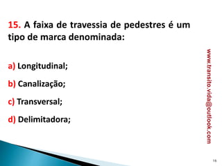 15. A faixa de travessia de pedestres é um
tipo de marca denominada:
a) Longitudinal;
b) Canalização;
c) Transversal;
d) Delimitadora;
16
www.transito.vida@outlook.com
 