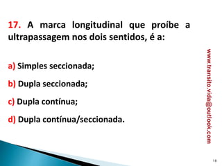 17. A marca longitudinal que proíbe a
ultrapassagem nos dois sentidos, é a:
a) Simples seccionada;
b) Dupla seccionada;
c) Dupla contínua;
d) Dupla contínua/seccionada.
18
www.transito.vida@outlook.com
 