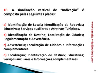 18. A sinalização vertical de “Indicação” é
composta pelas seguintes placas:
a) Identificação de Locais; Identificação de Rodovias;
Educativas; Serviços auxiliares e Atrativos Turísticos.
b) Identificação de Destino; Localização de Cidades;
Regulamentação e Advertência.
c) Advertência; Localização de Cidades e Informações
complementares.
d) Localização; Identificação de destino; Educativas;
Serviços auxiliares e Informações complementares.
19
www.transito.vida@outlook.com
 