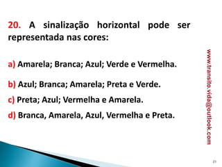 20. A sinalização horizontal pode ser
representada nas cores:
a) Amarela; Branca; Azul; Verde e Vermelha.
b) Azul; Branca; Amarela; Preta e Verde.
c) Preta; Azul; Vermelha e Amarela.
d) Branca, Amarela, Azul, Vermelha e Preta.
21
www.transito.vida@outlook.com
 