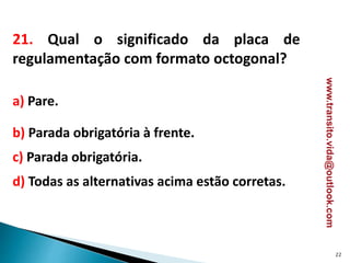 21. Qual o significado da placa de
regulamentação com formato octogonal?
a) Pare.
b) Parada obrigatória à frente.
c) Parada obrigatória.
d) Todas as alternativas acima estão corretas.
22
www.transito.vida@outlook.com
 